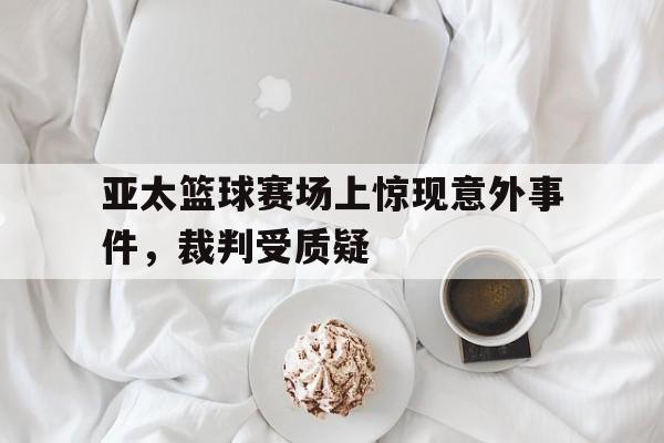 亚太篮球赛场上惊现意外事件，裁判受质疑