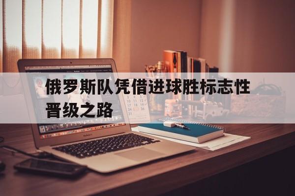 俄罗斯队凭借进球胜标志性晋级之路